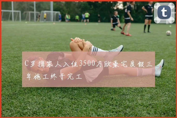 C罗携家人入住3500万欧豪宅度假三年施工终于完工
